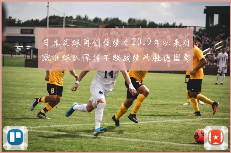 日本足球再创佳绩自2019年以来对欧洲球队保持不败战绩两胜德国彰显实力
