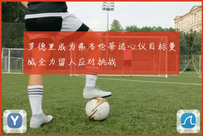 罗德里成为弗洛伦蒂诺心仪目标曼城全力留人应对挑战