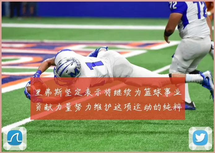里弗斯坚定表示将继续为篮球事业贡献力量努力维护这项运动的纯粹与发展