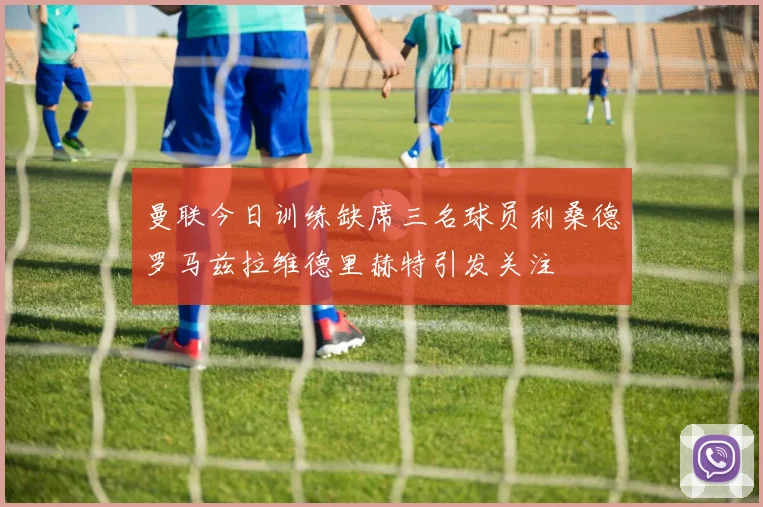 曼联今日训练缺席三名球员利桑德罗马兹拉维德里赫特引发关注