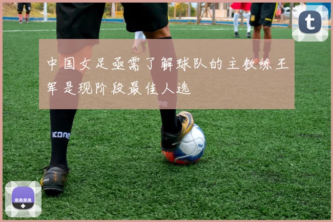 中国女足亟需了解球队的主教练王军是现阶段最佳人选