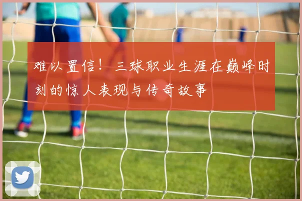 难以置信！三球职业生涯在巅峰时刻的惊人表现与传奇故事