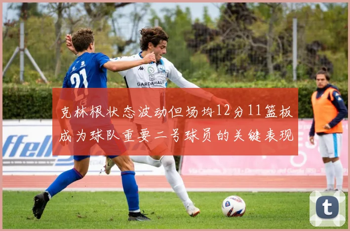 克林根状态波动但场均12分11篮板成为球队重要二号球员的关键表现