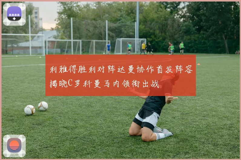 利雅得胜利对阵达曼协作首发阵容揭晓C罗科曼马内领衔出战