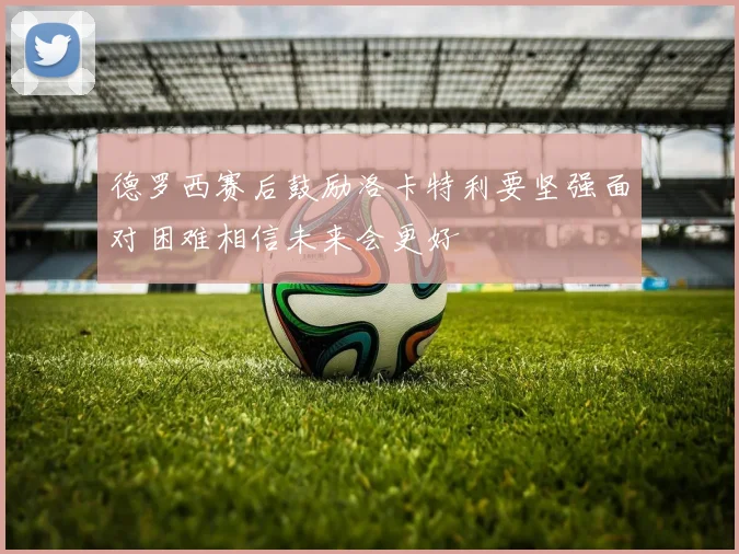 德罗西赛后鼓励洛卡特利要坚强面对困难相信未来会更好
