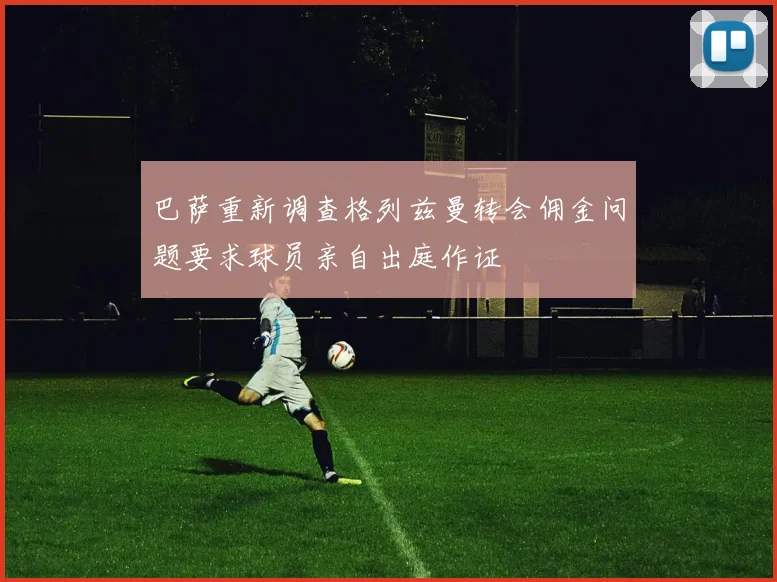 巴萨重新调查格列兹曼转会佣金问题要求球员亲自出庭作证