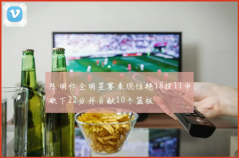 陈明伶全明星赛表现惊艳18投11中砍下22分并贡献10个篮板