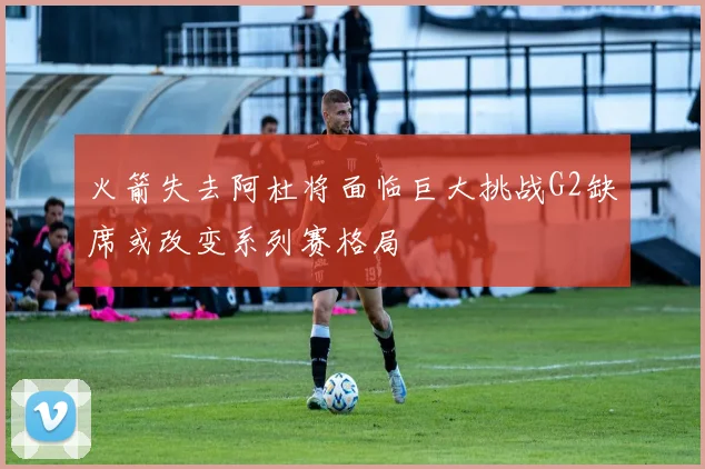 火箭失去阿杜将面临巨大挑战G2缺席或改变系列赛格局
