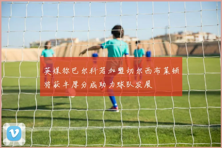 英媒称巴尔科若加盟切尔西布莱顿将获丰厚分成助力球队发展