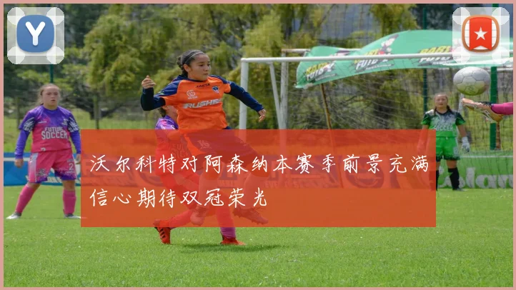 沃尔科特对阿森纳本赛季前景充满信心期待双冠荣光