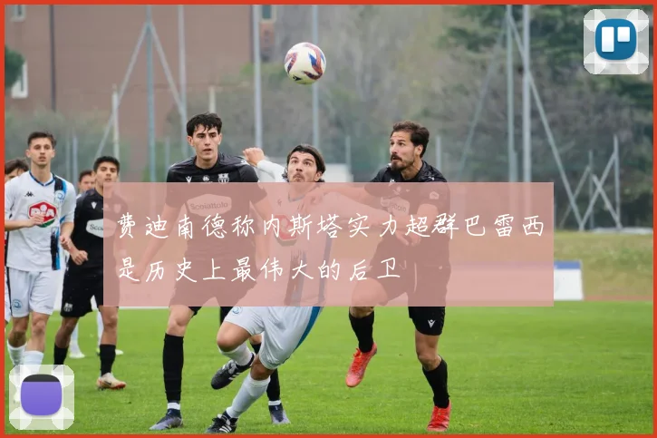 费迪南德称内斯塔实力超群巴雷西是历史上最伟大的后卫