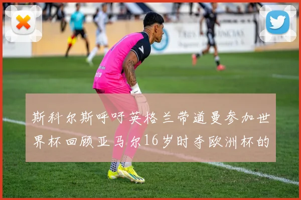 斯科尔斯呼吁英格兰带道曼参加世界杯回顾亚马尔16岁时夺欧洲杯的辉煌