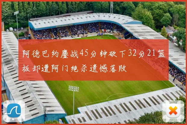 阿德巴约鏖战45分钟砍下32分21篮板却遭阿门绝杀遗憾落败