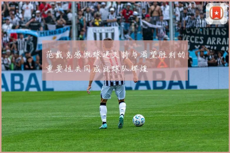 范戴克感慨球迷支持与渴望胜利的重要性共同成就球队辉煌