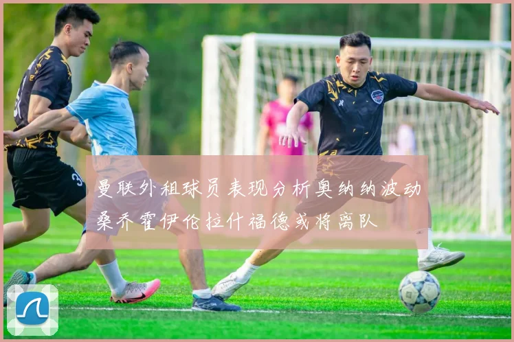 曼联外租球员表现分析奥纳纳波动桑乔霍伊伦拉什福德或将离队