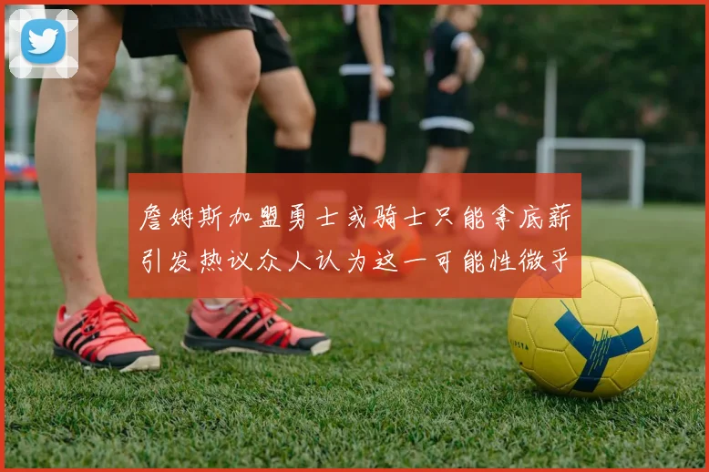 詹姆斯加盟勇士或骑士只能拿底薪引发热议众人认为这一可能性微乎其微