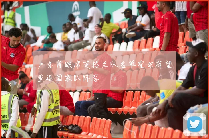 卢克肖缺席英格兰队名单霍尔有望重返国家队阵容