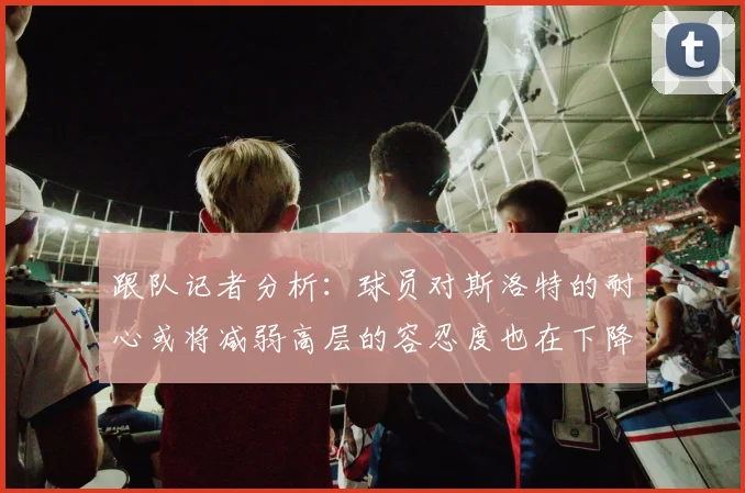 跟队记者分析：球员对斯洛特的耐心或将减弱高层的容忍度也在下降